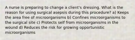 A nurse is preparing to change a client's dressing. What is the reason for using surgical asepsis during this procedure? a) Keeps the area free of microorganisms b) Confines microorganisms to the surgical site c) Protects self from microorganisms in the wound d) Reduces the risk for growing opportunistic microorganisms