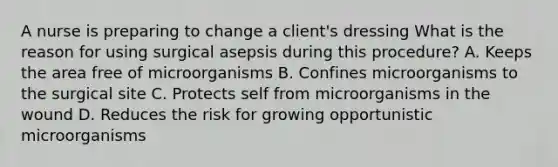 A nurse is preparing to change a client's dressing What is the reason for using surgical asepsis during this procedure? A. Keeps the area free of microorganisms B. Confines microorganisms to the surgical site C. Protects self from microorganisms in the wound D. Reduces the risk for growing opportunistic microorganisms