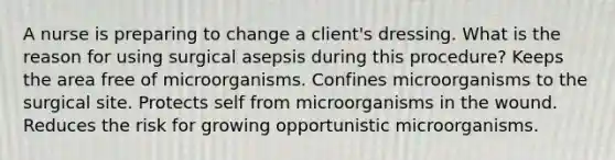 A nurse is preparing to change a client's dressing. What is the reason for using surgical asepsis during this procedure? Keeps the area free of microorganisms. Confines microorganisms to the surgical site. Protects self from microorganisms in the wound. Reduces the risk for growing opportunistic microorganisms.