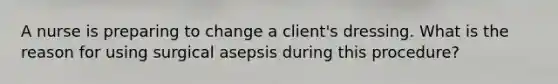 A nurse is preparing to change a client's dressing. What is the reason for using surgical asepsis during this procedure?