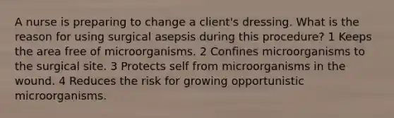 A nurse is preparing to change a client's dressing. What is the reason for using surgical asepsis during this procedure? 1 Keeps the area free of microorganisms. 2 Confines microorganisms to the surgical site. 3 Protects self from microorganisms in the wound. 4 Reduces the risk for growing opportunistic microorganisms.