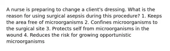 A nurse is preparing to change a client's dressing. What is the reason for using surgical asepsis during this procedure? 1. Keeps the area free of microorganisms 2. Confines microorganisms to the surgical site 3. Protects self from microorganisms in the wound 4. Reduces the risk for growing opportunistic microorganisms