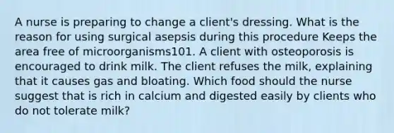 A nurse is preparing to change a client's dressing. What is the reason for using surgical asepsis during this procedure Keeps the area free of microorganisms101. A client with osteoporosis is encouraged to drink milk. The client refuses the milk, explaining that it causes gas and bloating. Which food should the nurse suggest that is rich in calcium and digested easily by clients who do not tolerate milk?