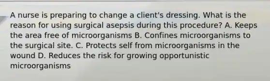 A nurse is preparing to change a client's dressing. What is the reason for using surgical asepsis during this procedure? A. Keeps the area free of microorganisms B. Confines microorganisms to the surgical site. C. Protects self from microorganisms in the wound D. Reduces the risk for growing opportunistic microorganisms