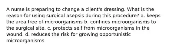 A nurse is preparing to change a client's dressing. What is the reason for using surgical asepsis during this procedure? a. keeps the area free of microorganisms b. confines microorganisms to the surgical site. c. protects self from microorganisms in the wound. d. reduces the risk for growing opportunistic microorganisms