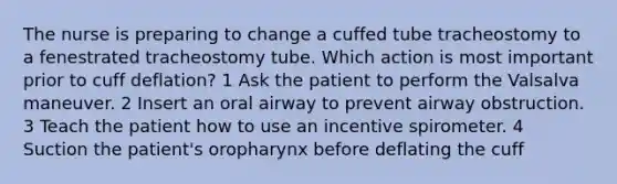 The nurse is preparing to change a cuffed tube tracheostomy to a fenestrated tracheostomy tube. Which action is most important prior to cuff deflation? 1 Ask the patient to perform the Valsalva maneuver. 2 Insert an oral airway to prevent airway obstruction. 3 Teach the patient how to use an incentive spirometer. 4 Suction the patient's oropharynx before deflating the cuff