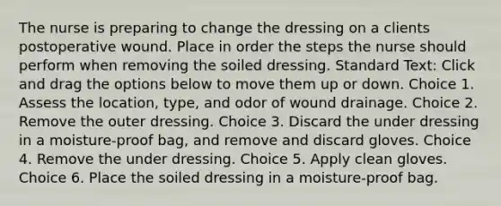 The nurse is preparing to change the dressing on a clients postoperative wound. Place in order the steps the nurse should perform when removing the soiled dressing. Standard Text: Click and drag the options below to move them up or down. Choice 1. Assess the location, type, and odor of wound drainage. Choice 2. Remove the outer dressing. Choice 3. Discard the under dressing in a moisture-proof bag, and remove and discard gloves. Choice 4. Remove the under dressing. Choice 5. Apply clean gloves. Choice 6. Place the soiled dressing in a moisture-proof bag.