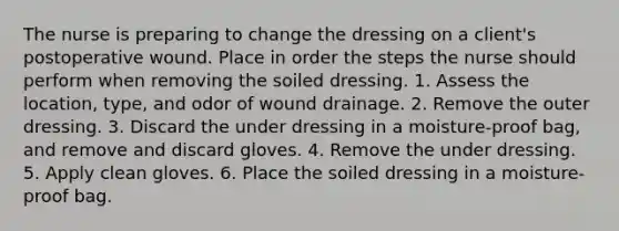 The nurse is preparing to change the dressing on a client's postoperative wound. Place in order the steps the nurse should perform when removing the soiled dressing. 1. Assess the location, type, and odor of wound drainage. 2. Remove the outer dressing. 3. Discard the under dressing in a moisture-proof bag, and remove and discard gloves. 4. Remove the under dressing. 5. Apply clean gloves. 6. Place the soiled dressing in a moisture-proof bag.