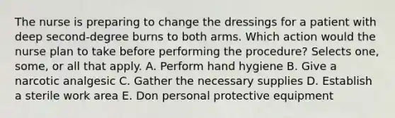 The nurse is preparing to change the dressings for a patient with deep second-degree burns to both arms. Which action would the nurse plan to take before performing the procedure? Selects one, some, or all that apply. A. Perform hand hygiene B. Give a narcotic analgesic C. Gather the necessary supplies D. Establish a sterile work area E. Don personal protective equipment
