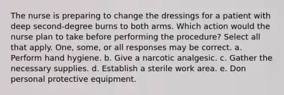 The nurse is preparing to change the dressings for a patient with deep second-degree burns to both arms. Which action would the nurse plan to take before performing the procedure? Select all that apply. One, some, or all responses may be correct. a. Perform hand hygiene. b. Give a narcotic analgesic. c. Gather the necessary supplies. d. Establish a sterile work area. e. Don personal protective equipment.