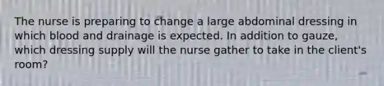 The nurse is preparing to change a large abdominal dressing in which blood and drainage is expected. In addition to gauze, which dressing supply will the nurse gather to take in the client's room?