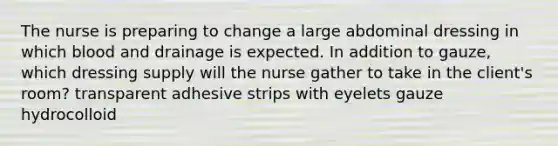 The nurse is preparing to change a large abdominal dressing in which blood and drainage is expected. In addition to gauze, which dressing supply will the nurse gather to take in the client's room? transparent adhesive strips with eyelets gauze hydrocolloid