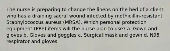 The nurse is preparing to change the linens on the bed of a client who has a draining sacral wound infected by methicillin-resistant Staphylococcus aureus (MRSA). Which personal protection equipment (PPE) items will the nurse plan to use? a. Gown and gloves b. Gloves and goggles c. Surgical mask and gown d. N95 respirator and gloves