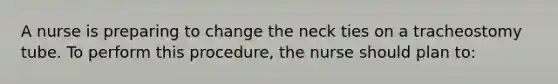 A nurse is preparing to change the neck ties on a tracheostomy tube. To perform this procedure, the nurse should plan to: