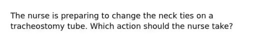 The nurse is preparing to change the neck ties on a tracheostomy tube. Which action should the nurse take?
