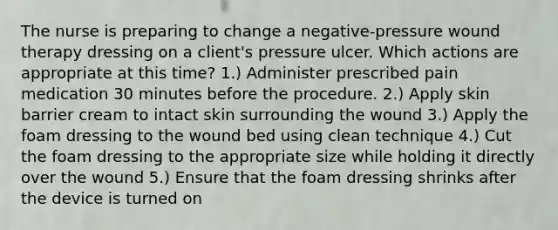 The nurse is preparing to change a negative-pressure wound therapy dressing on a client's pressure ulcer. Which actions are appropriate at this time? 1.) Administer prescribed pain medication 30 minutes before the procedure. 2.) Apply skin barrier cream to intact skin surrounding the wound 3.) Apply the foam dressing to the wound bed using clean technique 4.) Cut the foam dressing to the appropriate size while holding it directly over the wound 5.) Ensure that the foam dressing shrinks after the device is turned on