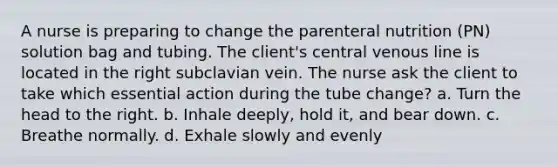 A nurse is preparing to change the parenteral nutrition (PN) solution bag and tubing. The client's central venous line is located in the right subclavian vein. The nurse ask the client to take which essential action during the tube change? a. Turn the head to the right. b. Inhale deeply, hold it, and bear down. c. Breathe normally. d. Exhale slowly and evenly