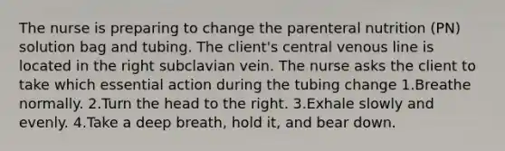 The nurse is preparing to change the parenteral nutrition (PN) solution bag and tubing. The client's central venous line is located in the right subclavian vein. The nurse asks the client to take which essential action during the tubing change 1.Breathe normally. 2.Turn the head to the right. 3.Exhale slowly and evenly. 4.Take a deep breath, hold it, and bear down.