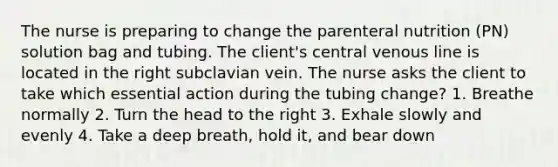 The nurse is preparing to change the parenteral nutrition (PN) solution bag and tubing. The client's central venous line is located in the right subclavian vein. The nurse asks the client to take which essential action during the tubing change? 1. Breathe normally 2. Turn the head to the right 3. Exhale slowly and evenly 4. Take a deep breath, hold it, and bear down