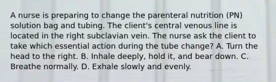 A nurse is preparing to change the parenteral nutrition (PN) solution bag and tubing. The client's central venous line is located in the right subclavian vein. The nurse ask the client to take which essential action during the tube change? A. Turn the head to the right. B. Inhale deeply, hold it, and bear down. C. Breathe normally. D. Exhale slowly and evenly.