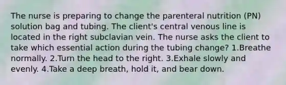 The nurse is preparing to change the parenteral nutrition (PN) solution bag and tubing. The client's central venous line is located in the right subclavian vein. The nurse asks the client to take which essential action during the tubing change? 1.Breathe normally. 2.Turn the head to the right. 3.Exhale slowly and evenly. 4.Take a deep breath, hold it, and bear down.