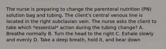 The nurse is preparing to change the parenteral nutrition (PN) solution bag and tubing. The client's central venous line is located in the right subclavian vein. The nurse asks the client to take which *essential* action during the tubing change? A. Breathe normally B. Turn the head to the right C. Exhale slowly and evenly D. Take a deep breath, hold it, and bear down