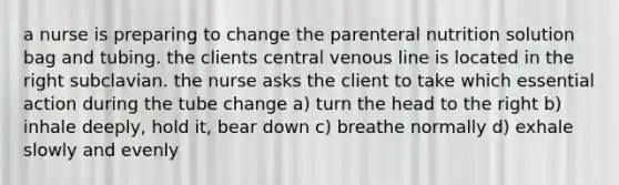 a nurse is preparing to change the parenteral nutrition solution bag and tubing. the clients central venous line is located in the right subclavian. the nurse asks the client to take which essential action during the tube change a) turn the head to the right b) inhale deeply, hold it, bear down c) breathe normally d) exhale slowly and evenly