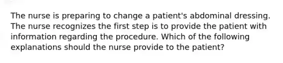 The nurse is preparing to change a patient's abdominal dressing. The nurse recognizes the first step is to provide the patient with information regarding the procedure. Which of the following explanations should the nurse provide to the patient?