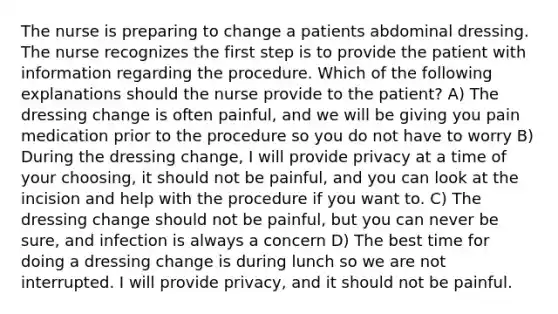 The nurse is preparing to change a patients abdominal dressing. The nurse recognizes the first step is to provide the patient with information regarding the procedure. Which of the following explanations should the nurse provide to the patient? A) The dressing change is often painful, and we will be giving you pain medication prior to the procedure so you do not have to worry B) During the dressing change, I will provide privacy at a time of your choosing, it should not be painful, and you can look at the incision and help with the procedure if you want to. C) The dressing change should not be painful, but you can never be sure, and infection is always a concern D) The best time for doing a dressing change is during lunch so we are not interrupted. I will provide privacy, and it should not be painful.