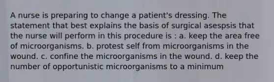 A nurse is preparing to change a patient's dressing. The statement that best explains the basis of surgical asespsis that the nurse will perform in this procedure is : a. keep the area free of microorganisms. b. protest self from microorganisms in the wound. c. confine the microorganisms in the wound. d. keep the number of opportunistic microorganisms to a minimum