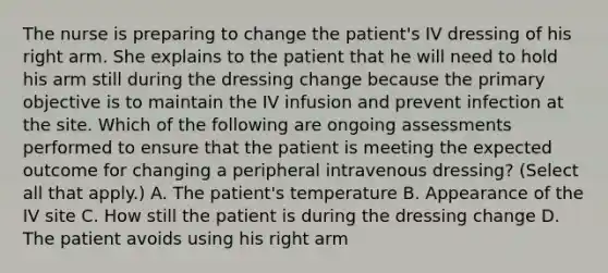 The nurse is preparing to change the patient's IV dressing of his right arm. She explains to the patient that he will need to hold his arm still during the dressing change because the primary objective is to maintain the IV infusion and prevent infection at the site. Which of the following are ongoing assessments performed to ensure that the patient is meeting the expected outcome for changing a peripheral intravenous dressing? (Select all that apply.) A. The patient's temperature B. Appearance of the IV site C. How still the patient is during the dressing change D. The patient avoids using his right arm