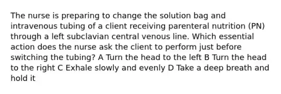 The nurse is preparing to change the solution bag and intravenous tubing of a client receiving parenteral nutrition (PN) through a left subclavian central venous line. Which essential action does the nurse ask the client to perform just before switching the tubing? A Turn the head to the left B Turn the head to the right C Exhale slowly and evenly D Take a deep breath and hold it