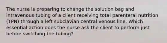 The nurse is preparing to change the solution bag and intravenous tubing of a client receiving total parenteral nutrition (TPN) through a left subclavian central venous line. Which essential action does the nurse ask the client to perform just before switching the tubing?