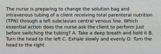 The nurse is preparing to change the solution bag and intravenous tubing of a client receiving total parenteral nutrition (TPN) through a left subclavian central venous line. Which essential action does the nurse ask the client to perform just before switching the tubing? A. Take a deep breath and hold it B. Turn the head to the left C. Exhale slowly and evenly D. Turn the head to the right