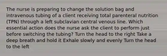 The nurse is preparing to change the solution bag and intravenous tubing of a client receiving total parenteral nutrition (TPN) through a left subclavian central venous line. Which essential action does the nurse ask the client to perform just before switching the tubing? Turn the head to the right Take a deep breath and hold it Exhale slowly and evenly Turn the head to the left