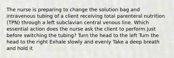 The nurse is preparing to change the solution bag and intravenous tubing of a client receiving total parenteral nutrition (TPN) through a left subclavian central venous line. Which essential action does the nurse ask the client to perform just before switching the tubing? Turn the head to the left Turn the head to the right Exhale slowly and evenly Take a deep breath and hold it