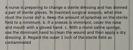 A nurse is preparing to change a sterile dressing and has donned a pair of sterile gloves. To maintain surgical asepsis, what else must the nurse do? a. Keep the amount of splashes on the sterile field to a minimum. b. If a sneeze is imminent, cover the nose and mouth with a gloved hand. c. With a moist saline sponge, use the dominant hand to clean the wound and then apply a dry dressing. d. Regard the outer 1 inch of the sterile field as contaminated