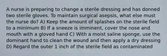 A nurse is preparing to change a sterile dressing and has donned two sterile gloves. To maintain surgical asepsis, what else must the nurse do? A) Keep the amount of splashes on the sterile field to a minimum B) If a sneeze is imminent, cover the nose and mouth with a gloved hand C) With a moist saline sponge, use the dominant hand to clean the wound and then apply a dry dressing D) Regard the outer 1 inch of the sterile field as contaminated