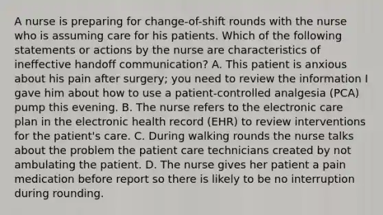 A nurse is preparing for change-of-shift rounds with the nurse who is assuming care for his patients. Which of the following statements or actions by the nurse are characteristics of ineffective handoff communication? A. This patient is anxious about his pain after surgery; you need to review the information I gave him about how to use a patient-controlled analgesia (PCA) pump this evening. B. The nurse refers to the electronic care plan in the electronic health record (EHR) to review interventions for the patient's care. C. During walking rounds the nurse talks about the problem the patient care technicians created by not ambulating the patient. D. The nurse gives her patient a pain medication before report so there is likely to be no interruption during rounding.