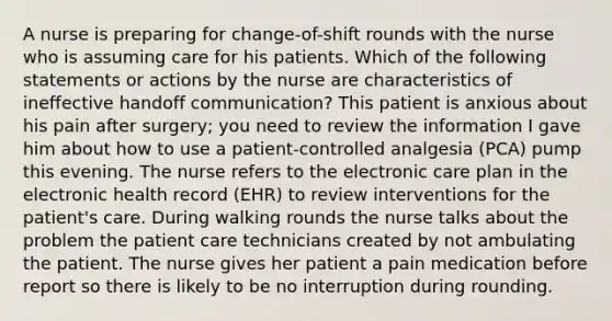 A nurse is preparing for change-of-shift rounds with the nurse who is assuming care for his patients. Which of the following statements or actions by the nurse are characteristics of ineffective handoff communication? This patient is anxious about his pain after surgery; you need to review the information I gave him about how to use a patient-controlled analgesia (PCA) pump this evening. The nurse refers to the electronic care plan in the electronic health record (EHR) to review interventions for the patient's care. During walking rounds the nurse talks about the problem the patient care technicians created by not ambulating the patient. The nurse gives her patient a pain medication before report so there is likely to be no interruption during rounding.