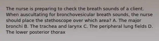 The nurse is preparing to check the breath sounds of a client. When auscultating for bronchovesicular breath sounds, the nurse should place the stethoscope over which area? A. The major bronchi B. The trachea and larynx C. The peripheral lung fields D. The lower posterior thorax