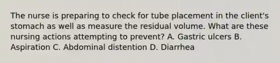 The nurse is preparing to check for tube placement in the client's stomach as well as measure the residual volume. What are these nursing actions attempting to prevent? A. Gastric ulcers B. Aspiration C. Abdominal distention D. Diarrhea