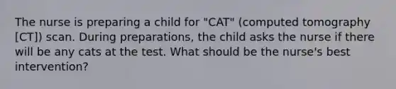 The nurse is preparing a child for "CAT" (computed tomography [CT]) scan. During preparations, the child asks the nurse if there will be any cats at the test. What should be the nurse's best intervention?