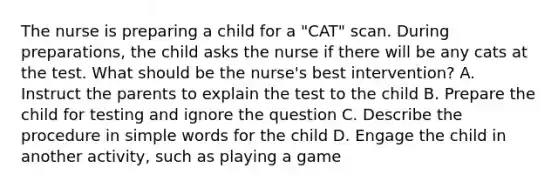 The nurse is preparing a child for a "CAT" scan. During preparations, the child asks the nurse if there will be any cats at the test. What should be the nurse's best intervention? A. Instruct the parents to explain the test to the child B. Prepare the child for testing and ignore the question C. Describe the procedure in simple words for the child D. Engage the child in another activity, such as playing a game