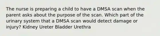 The nurse is preparing a child to have a DMSA scan when the parent asks about the purpose of the scan. Which part of the urinary system that a DMSA scan would detect damage or injury? Kidney Ureter Bladder Urethra