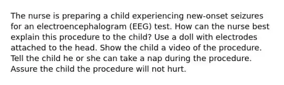 The nurse is preparing a child experiencing new-onset seizures for an electroencephalogram (EEG) test. How can the nurse best explain this procedure to the child? Use a doll with electrodes attached to the head. Show the child a video of the procedure. Tell the child he or she can take a nap during the procedure. Assure the child the procedure will not hurt.