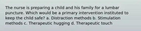 The nurse is preparing a child and his family for a lumbar puncture. Which would be a primary intervention instituted to keep the child safe? a. Distraction methods b. Stimulation methods c. Therapeutic hugging d. Therapeutic touch