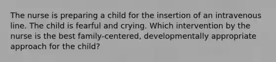 The nurse is preparing a child for the insertion of an intravenous line. The child is fearful and crying. Which intervention by the nurse is the best family-centered, developmentally appropriate approach for the child?