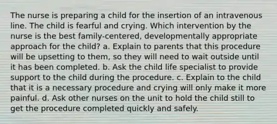 The nurse is preparing a child for the insertion of an intravenous line. The child is fearful and crying. Which intervention by the nurse is the best family-centered, developmentally appropriate approach for the child? a. Explain to parents that this procedure will be upsetting to them, so they will need to wait outside until it has been completed. b. Ask the child life specialist to provide support to the child during the procedure. c. Explain to the child that it is a necessary procedure and crying will only make it more painful. d. Ask other nurses on the unit to hold the child still to get the procedure completed quickly and safely.