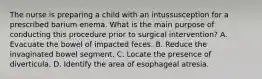 The nurse is preparing a child with an intussusception for a prescribed barium enema. What is the main purpose of conducting this procedure prior to surgical intervention? A. Evacuate the bowel of impacted feces. B. Reduce the invaginated bowel segment. C. Locate the presence of diverticula. D. Identify the area of esophageal atresia.